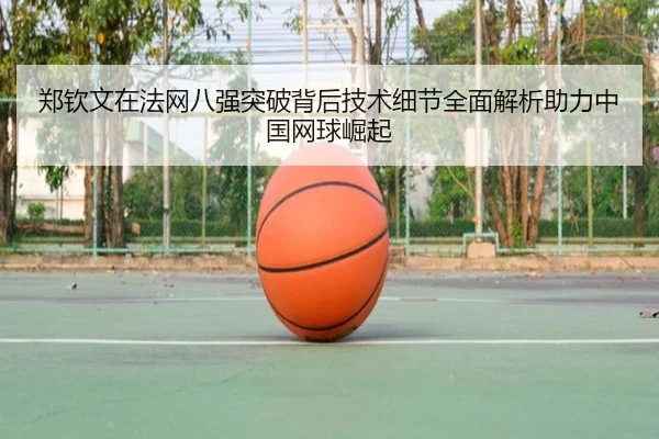 郑钦文在法网八强突破背后技术细节全面解析助力中国网球崛起