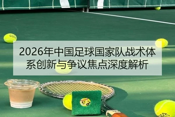 2026年中国足球国家队战术体系创新与争议焦点深度解析
